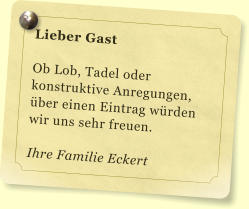 Lieber Gast  Ob Lob, Tadel oder konstruktive Anregungen, �ber einen Eintrag w�rden wir uns sehr freuen.  Ihre Familie Eckert